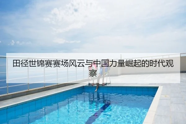 田径世锦赛赛场风云与中国力量崛起的时代观察