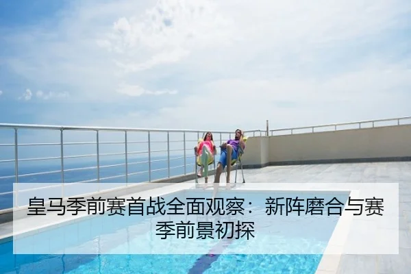 皇马季前赛首战全面观察：新阵磨合与赛季前景初探