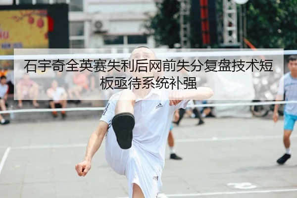 石宇奇全英赛失利后网前失分复盘技术短板亟待系统补强