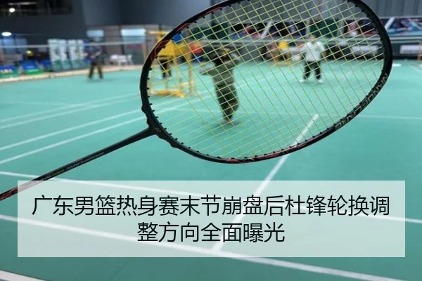 广东男篮热身赛末节崩盘后杜锋轮换调整方向全面曝光