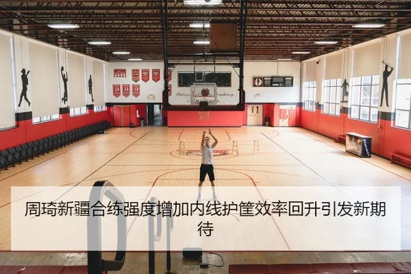 周琦新疆合练强度增加内线护筐效率回升引发新期待