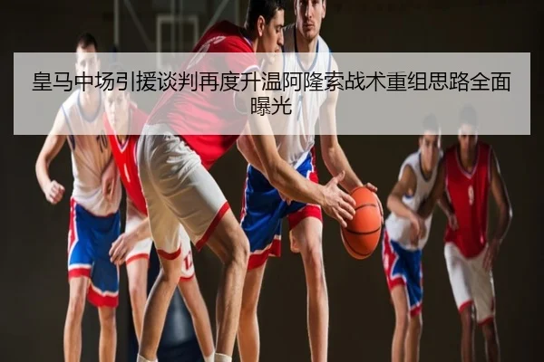 皇马中场引援谈判再度升温阿隆索战术重组思路全面曝光