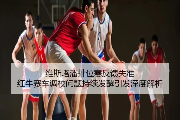 维斯塔潘排位赛反馈失准 红牛赛车调校问题持续发酵引发深度解析