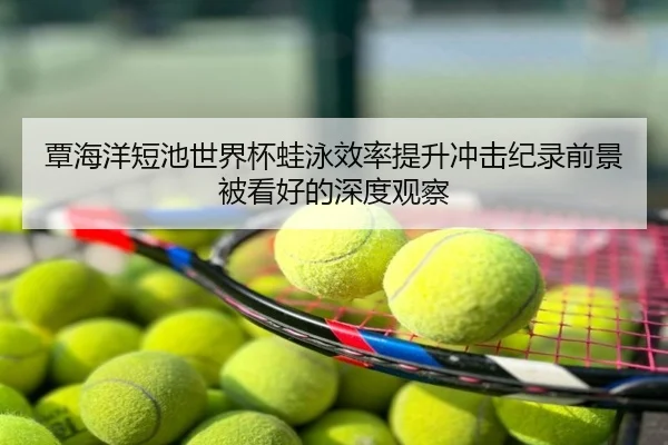 覃海洋短池世界杯蛙泳效率提升冲击纪录前景被看好的深度观察