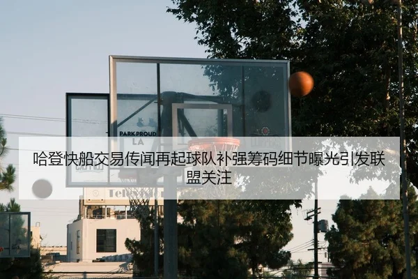 哈登快船交易传闻再起球队补强筹码细节曝光引发联盟关注